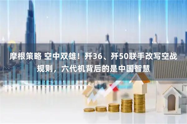 摩根策略 空中双雄！歼36、歼50联手改写空战规则，六代机背后的是中国智慧