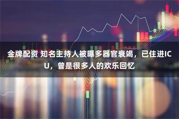 金牌配资 知名主持人被曝多器官衰竭，已住进ICU，曾是很多人的欢乐回忆