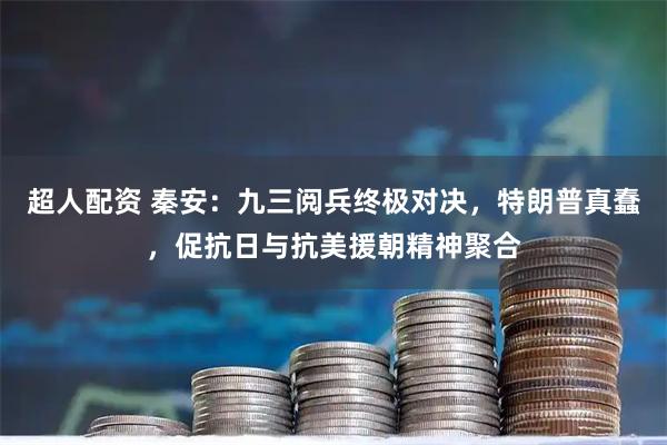 超人配资 秦安：九三阅兵终极对决，特朗普真蠢，促抗日与抗美援朝精神聚合