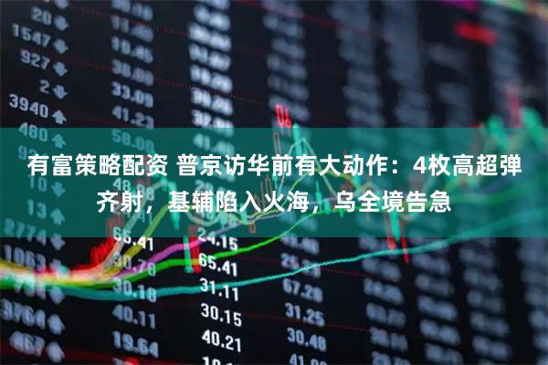 有富策略配资 普京访华前有大动作：4枚高超弹齐射，基辅陷入火海，乌全境告急