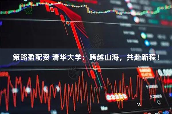 策略盈配资 清华大学：跨越山海，共赴新程！