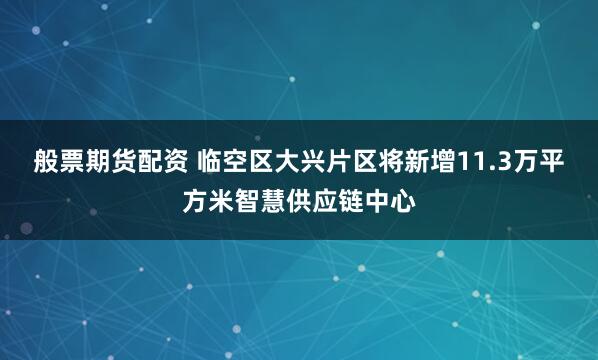 般票期货配资 临空区大兴片区将新增11.3万平方米智慧供应链中心