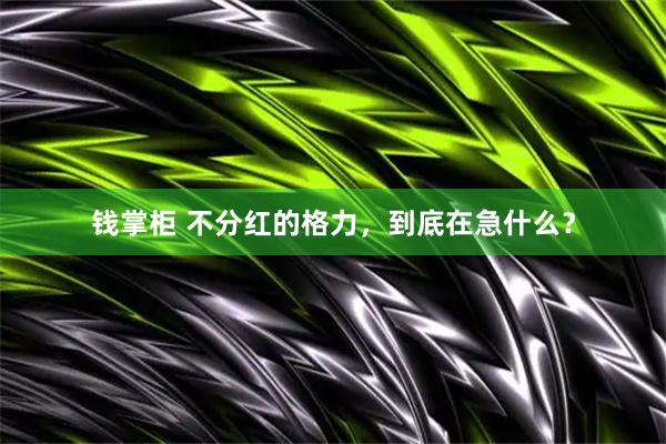 钱掌柜 不分红的格力，到底在急什么？