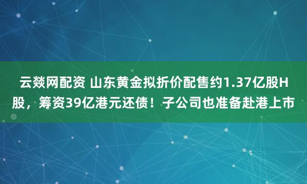 云燚网配资 山东黄金拟折价配售约1.37亿股H股，筹资39亿港元还债！子公司也准备赴港上市