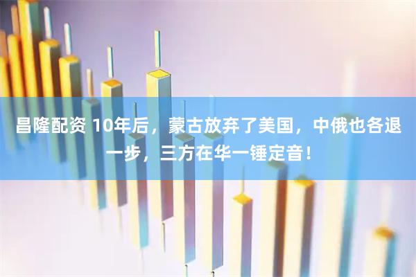 昌隆配资 10年后，蒙古放弃了美国，中俄也各退一步，三方在华一锤定音！