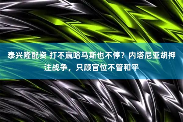 泰兴隆配资 打不赢哈马斯也不停？内塔尼亚胡押注战争，只顾官位不管和平