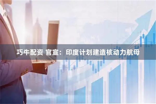 巧牛配资 官宣：印度计划建造核动力航母