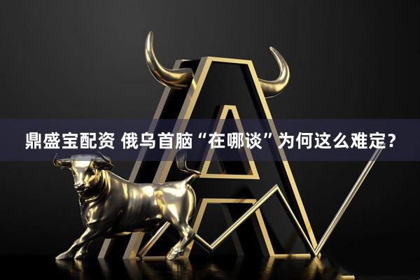 鼎盛宝配资 俄乌首脑“在哪谈”为何这么难定？