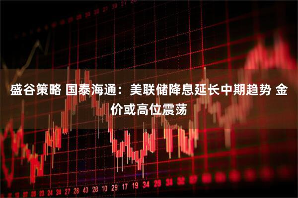 盛谷策略 国泰海通：美联储降息延长中期趋势 金价或高位震荡