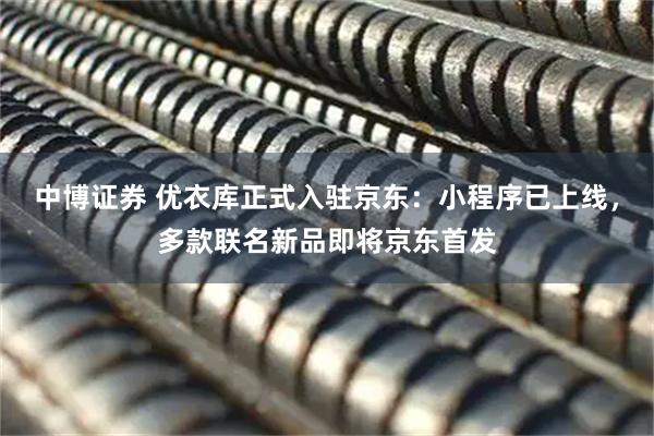 中博证券 优衣库正式入驻京东：小程序已上线，多款联名新品即将京东首发