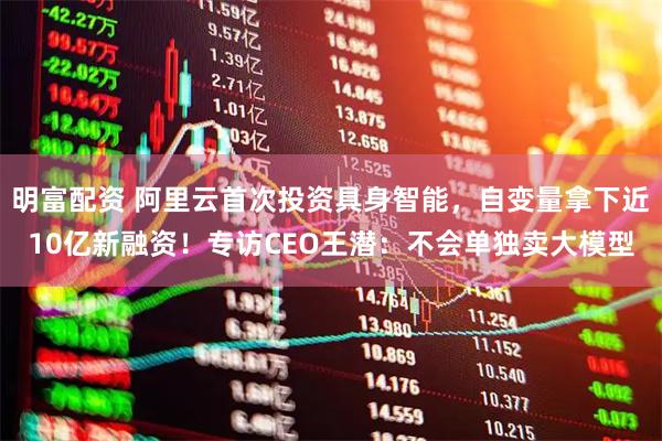 明富配资 阿里云首次投资具身智能，自变量拿下近10亿新融资！专访CEO王潜：不会单独卖大模型