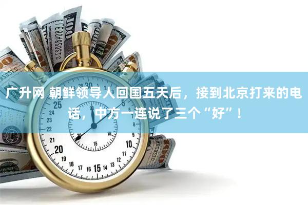 广升网 朝鲜领导人回国五天后，接到北京打来的电话，中方一连说了三个“好”！