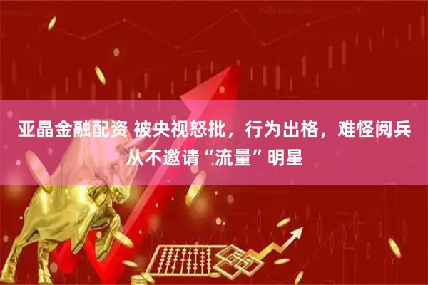 亚晶金融配资 被央视怒批，行为出格，难怪阅兵从不邀请“流量”明星