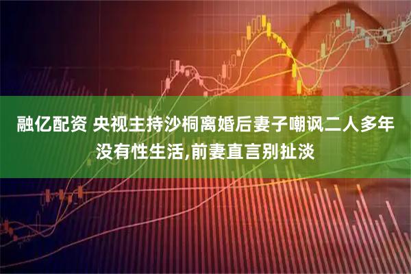 融亿配资 央视主持沙桐离婚后妻子嘲讽二人多年没有性生活,前妻直言别扯淡