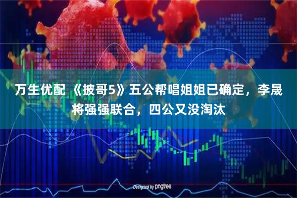 万生优配 《披哥5》五公帮唱姐姐已确定，李晟将强强联合，四公又没淘汰