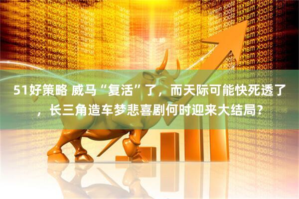 51好策略 威马“复活”了，而天际可能快死透了，长三角造车梦悲喜剧何时迎来大结局？