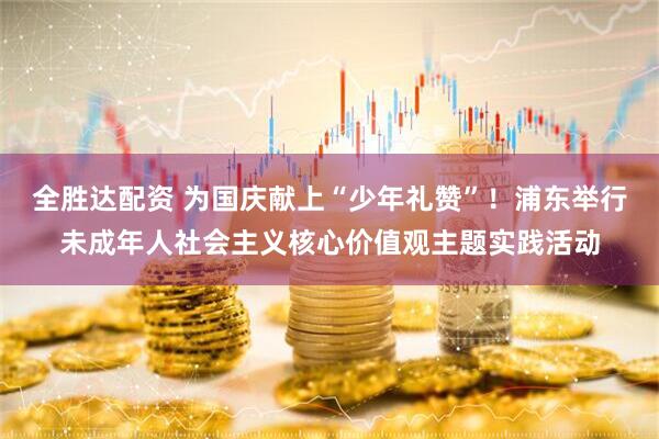 全胜达配资 为国庆献上“少年礼赞”！浦东举行未成年人社会主义核心价值观主题实践活动