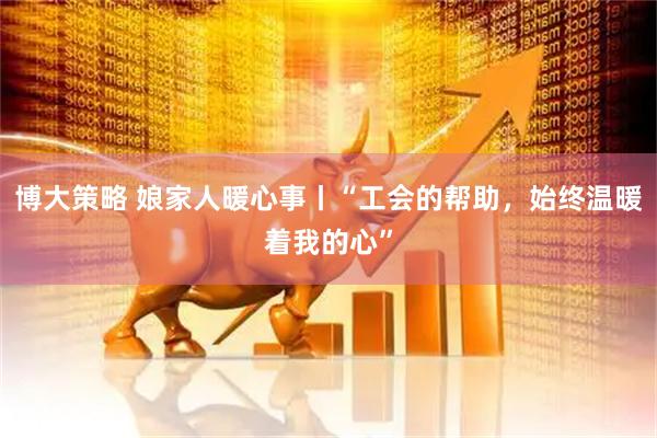 博大策略 娘家人暖心事丨“工会的帮助，始终温暖着我的心”