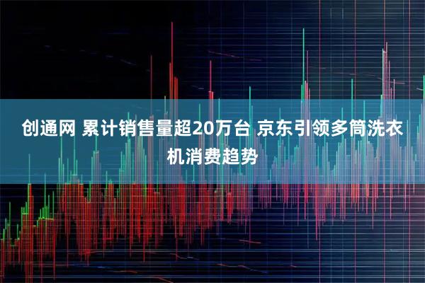 创通网 累计销售量超20万台 京东引领多筒洗衣机消费趋势