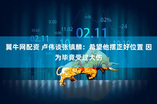 翼牛网配资 卢伟谈张镇麟：希望他摆正好位置 因为毕竟受过大伤