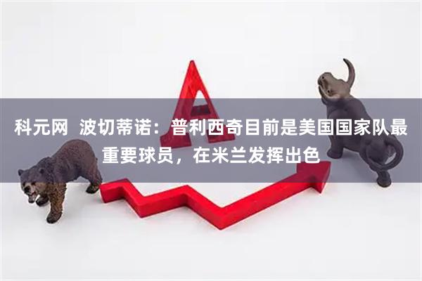 科元网  波切蒂诺：普利西奇目前是美国国家队最重要球员，在米兰发挥出色