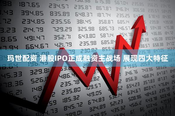 玛世配资 港股IPO正成融资主战场 展现四大特征