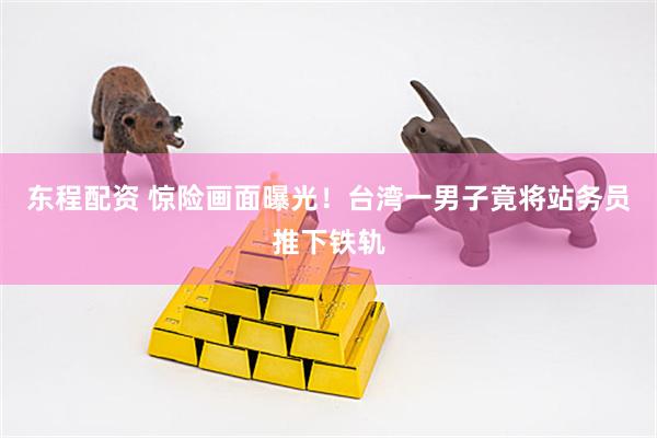东程配资 惊险画面曝光！台湾一男子竟将站务员推下铁轨