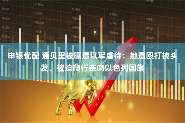 申银优配 通贝里被曝遭以军虐待：她遭殴打拽头发、被迫爬行亲吻以色列国旗