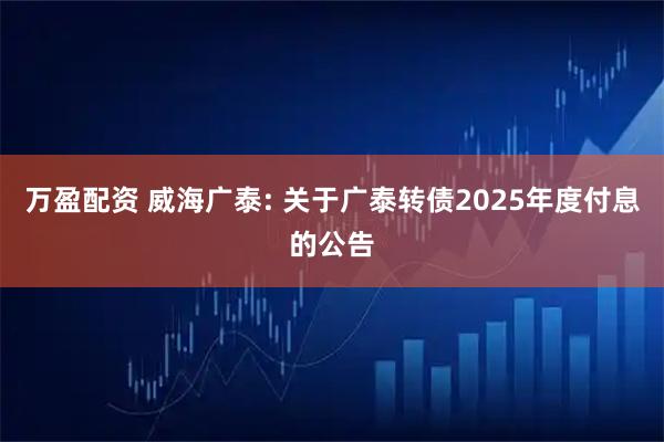 万盈配资 威海广泰: 关于广泰转债2025年度付息的公告