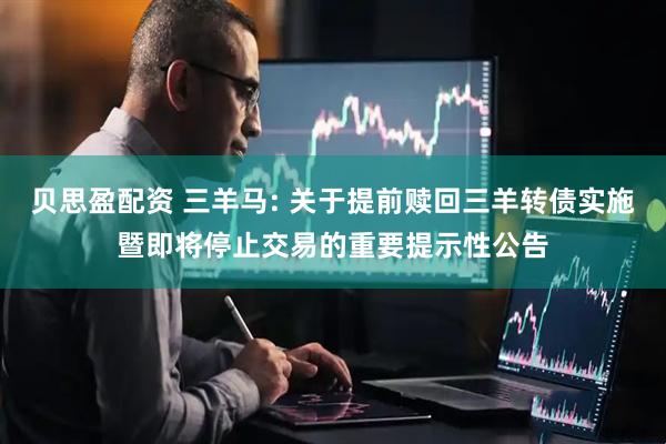 贝思盈配资 三羊马: 关于提前赎回三羊转债实施暨即将停止交易的重要提示性公告