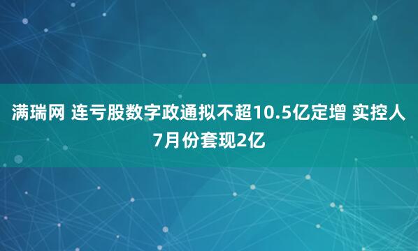 满瑞网 连亏股数字政通拟不超10.5亿定增 实控人7月份套现2亿