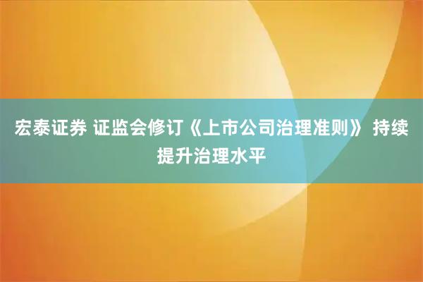 宏泰证券 证监会修订《上市公司治理准则》 持续提升治理水平