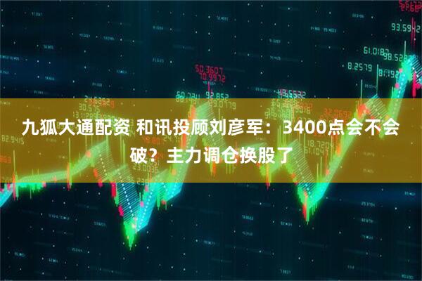 九狐大通配资 和讯投顾刘彦军：3400点会不会破？主力调仓换股了