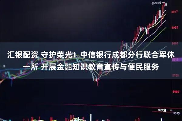 汇银配资 守护荣光！中信银行成都分行联合军休一所 开展金融知识教育宣传与便民服务