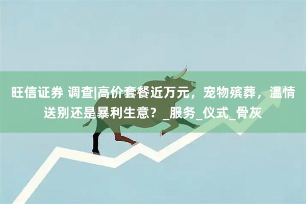 旺信证券 调查|高价套餐近万元，宠物殡葬，温情送别还是暴利生意？_服务_仪式_骨灰