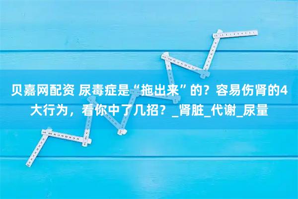贝嘉网配资 尿毒症是“拖出来”的？容易伤肾的4大行为，看你中了几招？_肾脏_代谢_尿量