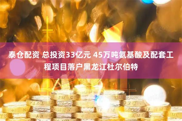 泰仓配资 总投资33亿元 45万吨氨基酸及配套工程项目落户黑龙江杜尔伯特