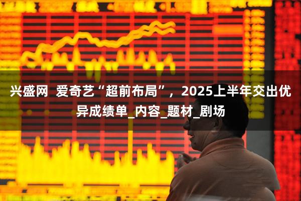 兴盛网  爱奇艺“超前布局”，2025上半年交出优异成绩单_内容_题材_剧场