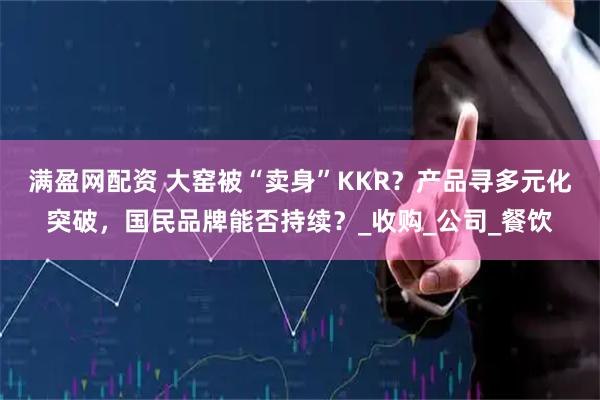 满盈网配资 大窑被“卖身”KKR？产品寻多元化突破，国民品牌能否持续？_收购_公司_餐饮