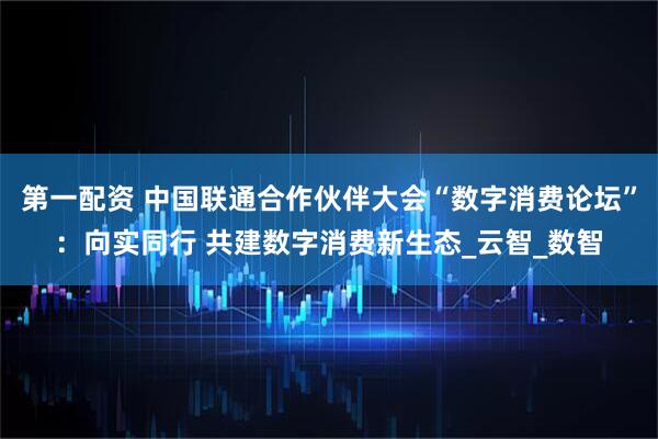 第一配资 中国联通合作伙伴大会“数字消费论坛”：向实同行 共建数字消费新生态_云智_数智