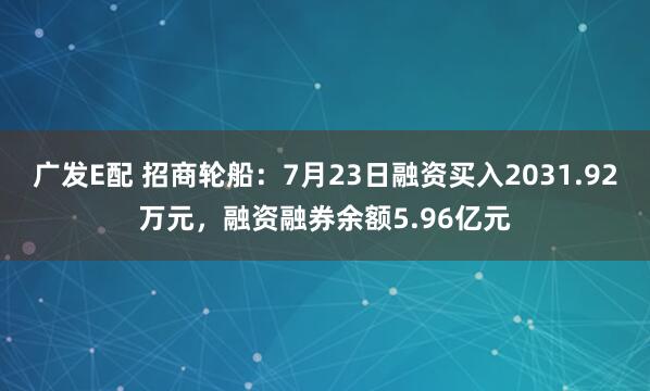 广发E配 招商轮船：7月23日融资买入2031.92万元，融资融券余额5.96亿元