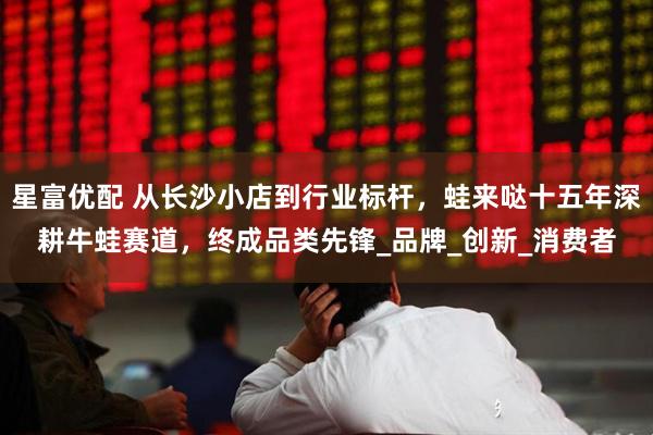 星富优配 从长沙小店到行业标杆，蛙来哒十五年深耕牛蛙赛道，终成品类先锋_品牌_创新_消费者