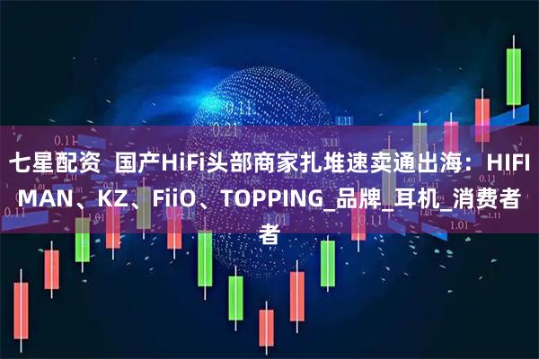 七星配资  国产HiFi头部商家扎堆速卖通出海：HIFIMAN、KZ、FiiO、TOPPING_品牌_耳机_消费者