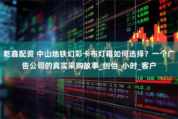 乾鑫配资 中山地铁幻彩卡布灯箱如何选择？一个广告公司的真实采购故事_创怡_小时_客户