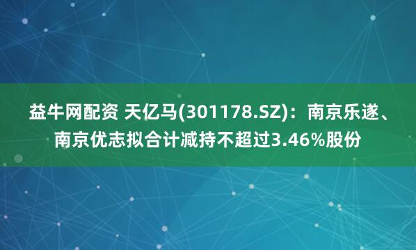 益牛网配资 天亿马(301178.SZ)：南京乐遂、南京优志拟合计减持不超过3.46%股份