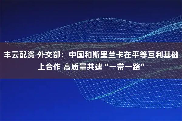 丰云配资 外交部：中国和斯里兰卡在平等互利基础上合作 高质量共建“一带一路”