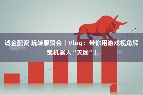 诚金配资 玩转服贸会丨Vlog：带你用游戏视角解锁机器人“天团”！