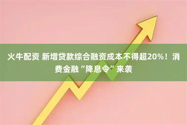 火牛配资 新增贷款综合融资成本不得超20%！消费金融“降息令”来袭
