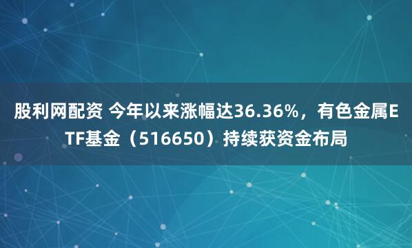 股利网配资 今年以来涨幅达36.36%，有色金属ETF基金（516650）持续获资金布局