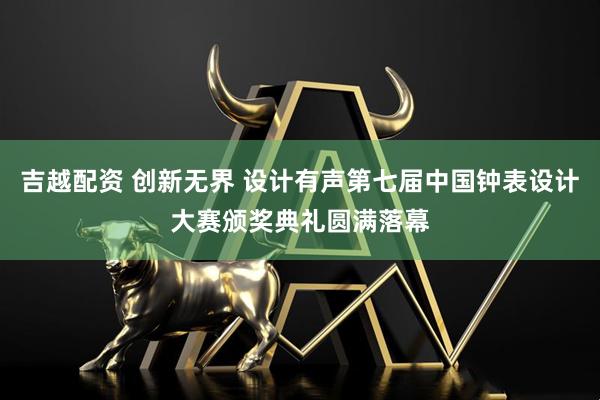 吉越配资 创新无界 设计有声第七届中国钟表设计大赛颁奖典礼圆满落幕